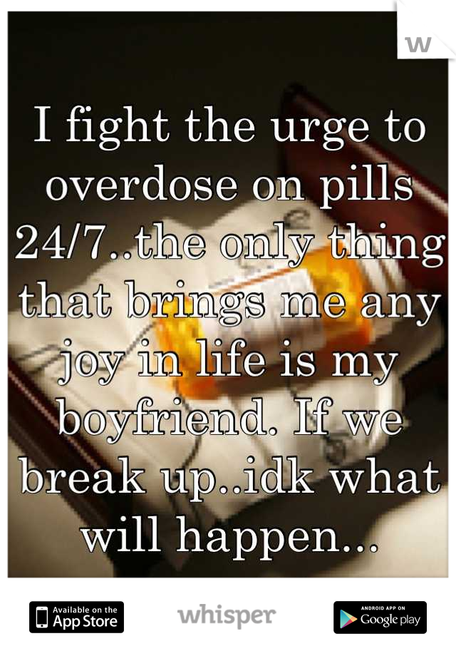 I fight the urge to overdose on pills 24/7..the only thing that brings me any joy in life is my boyfriend. If we break up..idk what will happen...