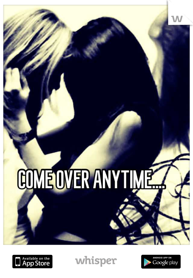 COME OVER ANYTIME.... 