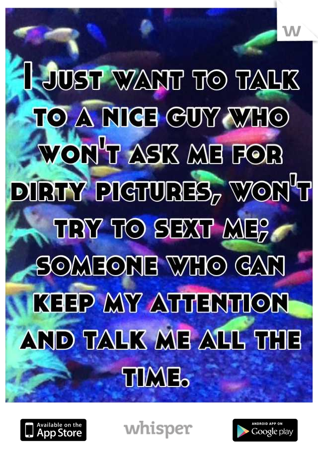 I just want to talk to a nice guy who won't ask me for dirty pictures, won't try to sext me; someone who can keep my attention and talk me all the time. 