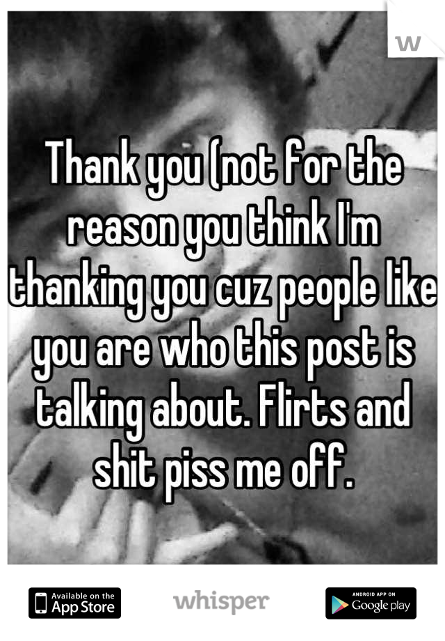 Thank you (not for the reason you think I'm thanking you cuz people like you are who this post is talking about. Flirts and shit piss me off.