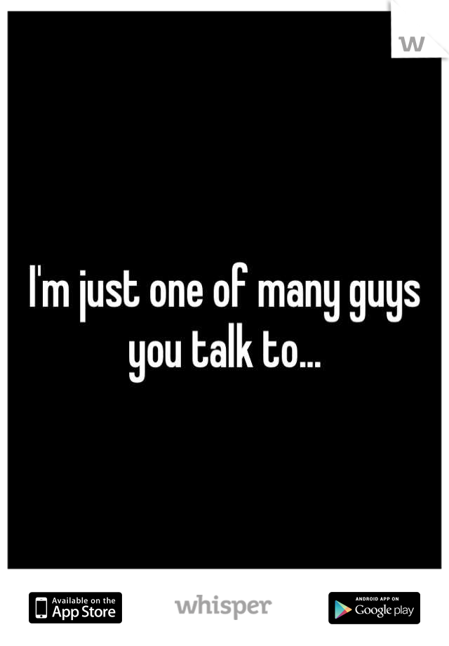 I'm just one of many guys you talk to...