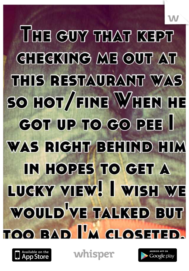 The guy that kept checking me out at this restaurant was so hot/fine When he got up to go pee I was right behind him in hopes to get a lucky view! I wish we would've talked but too bad I'm closeted.. 