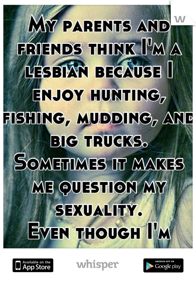 My parents and friends think I'm a lesbian because I enjoy hunting, fishing, mudding, and big trucks. 
Sometimes it makes me question my sexuality. 
Even though I'm totally straight.