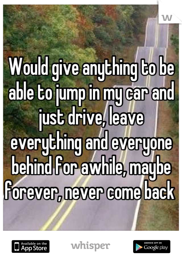 Would give anything to be able to jump in my car and just drive, leave everything and everyone behind for awhile, maybe forever, never come back 