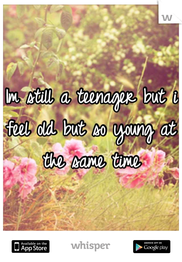 Im still a teenager but i feel old but so young at the same time
