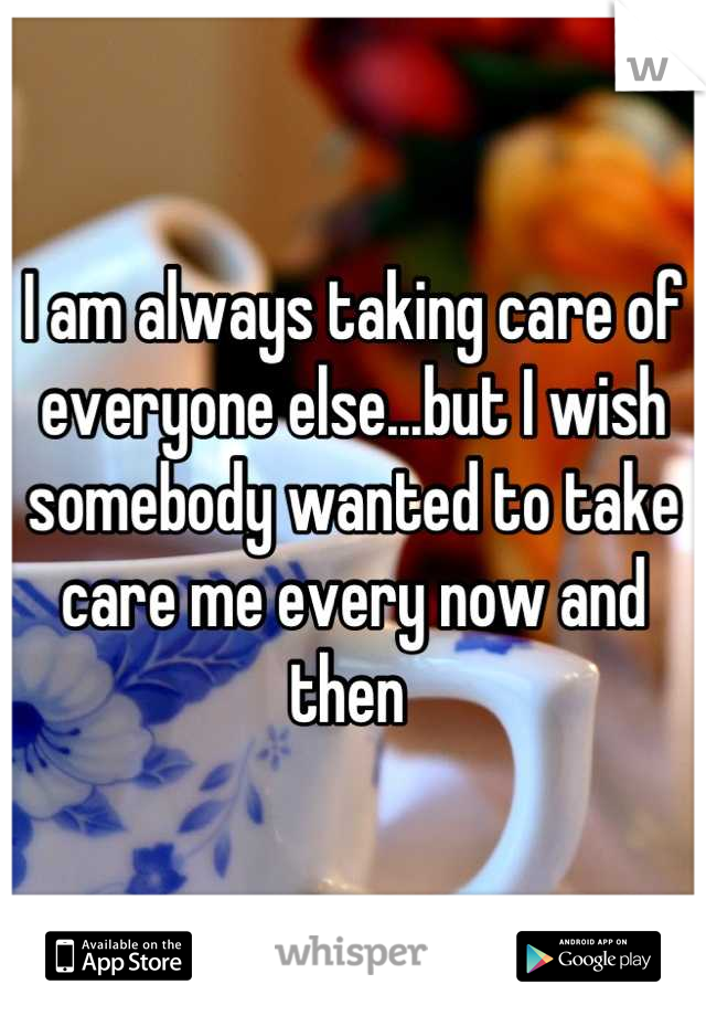 I am always taking care of everyone else...but I wish somebody wanted to take care me every now and then 