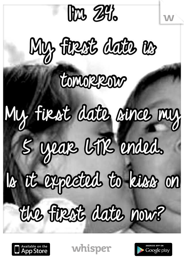 I'm 24. 
My first date is tomorrow 
My first date since my 5 year LTR ended.
Is it expected to kiss on the first date now? 
I'm nervous 