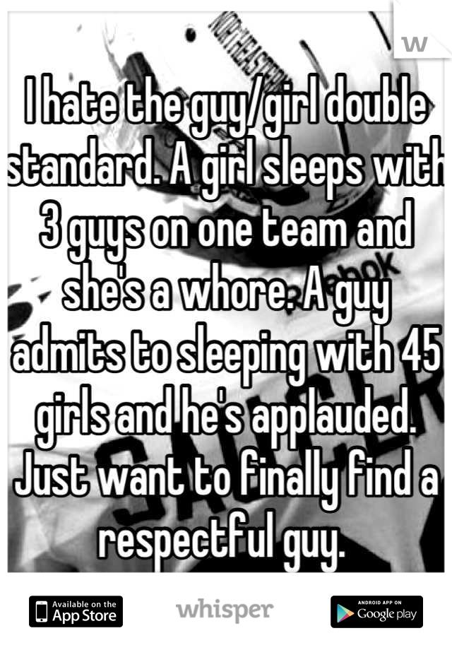 I hate the guy/girl double standard. A girl sleeps with 3 guys on one team and she's a whore. A guy admits to sleeping with 45 girls and he's applauded. Just want to finally find a respectful guy. 