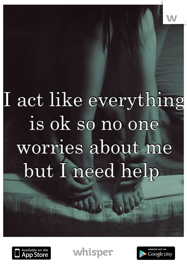 I act like everything is ok so no one worries about me but I need help 