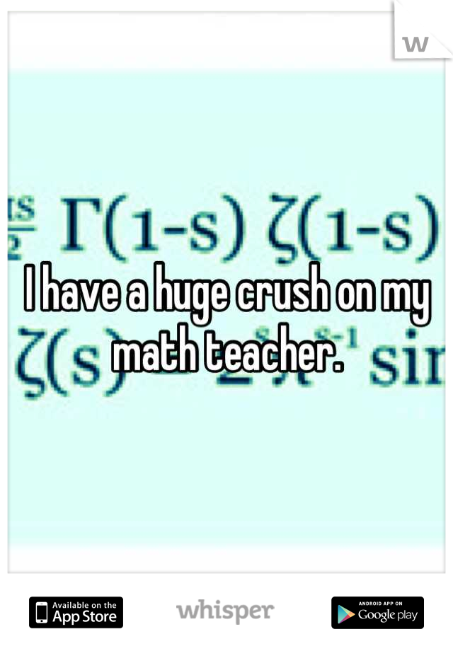 I have a huge crush on my math teacher.