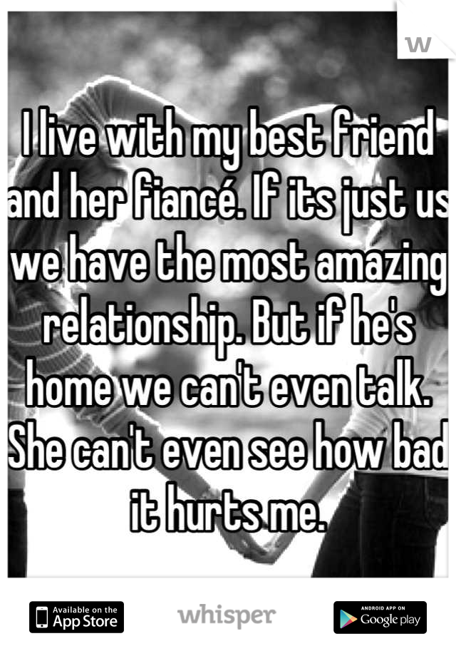 I live with my best friend and her fiancé. If its just us we have the most amazing relationship. But if he's home we can't even talk. She can't even see how bad it hurts me.