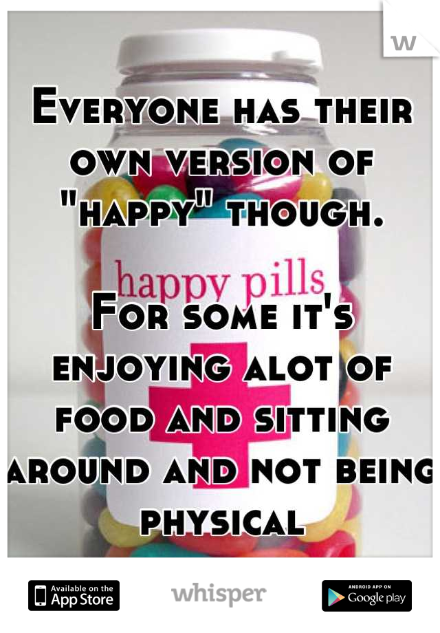 Everyone has their own version of "happy" though.

For some it's enjoying alot of food and sitting around and not being physical
