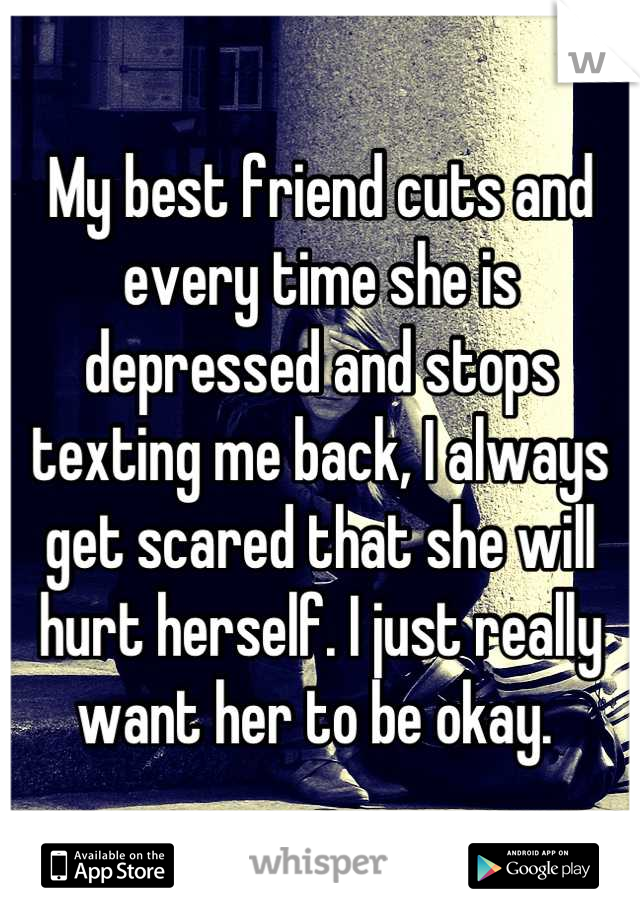 My best friend cuts and every time she is depressed and stops texting me back, I always get scared that she will hurt herself. I just really want her to be okay. 