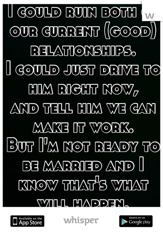 I could ruin both of our current (good) relationships.
I could just drive to him right now,
and tell him we can make it work.
But I'm not ready to be married and I know that's what will happen.
:(
