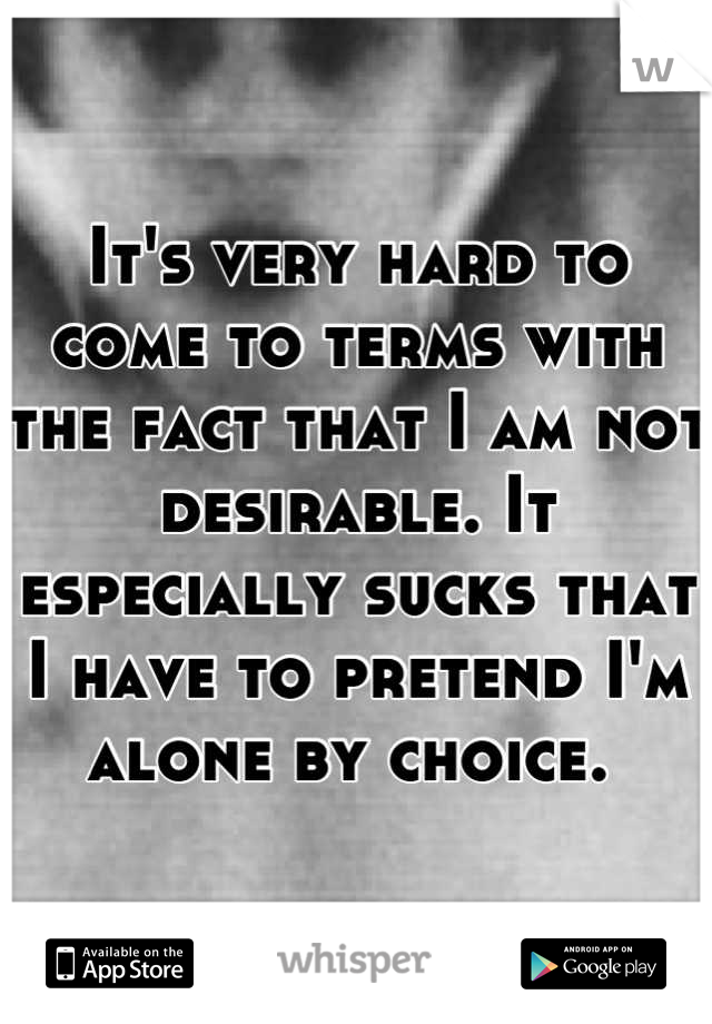 It's very hard to come to terms with the fact that I am not desirable. It especially sucks that I have to pretend I'm alone by choice. 