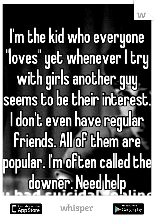 I'm the kid who everyone "loves" yet whenever I try with girls another guy seems to be their interest. I don't even have regular friends. All of them are popular. I'm often called the downer. Need help