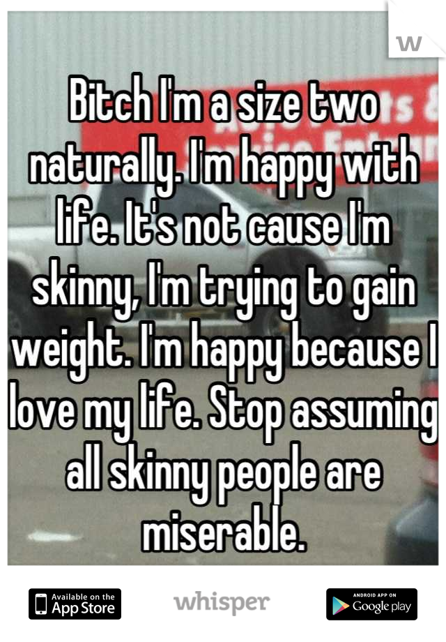 Bitch I'm a size two naturally. I'm happy with life. It's not cause I'm skinny, I'm trying to gain weight. I'm happy because I love my life. Stop assuming all skinny people are miserable.