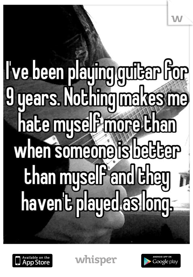 I've been playing guitar for 9 years. Nothing makes me hate myself more than when someone is better than myself and they haven't played as long.