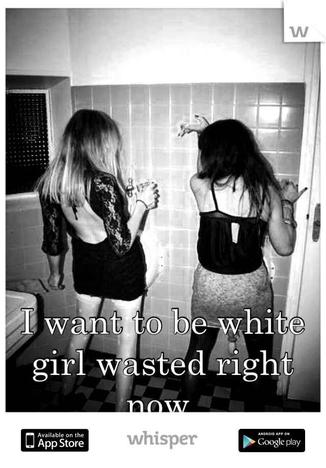I want to be white girl wasted right now.