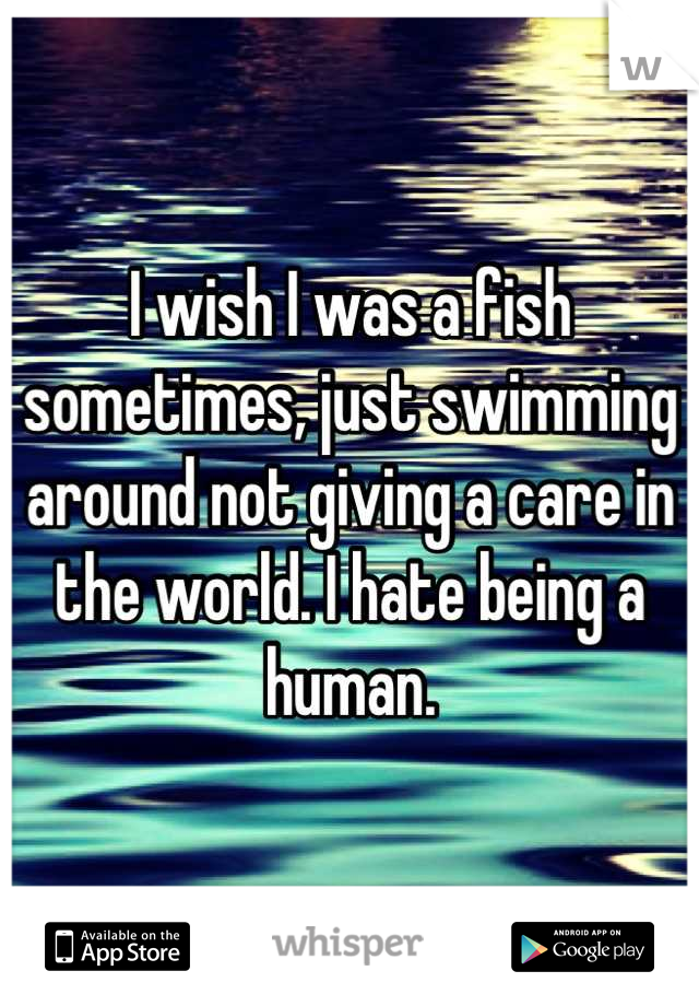 I wish I was a fish sometimes, just swimming around not giving a care in the world. I hate being a human.