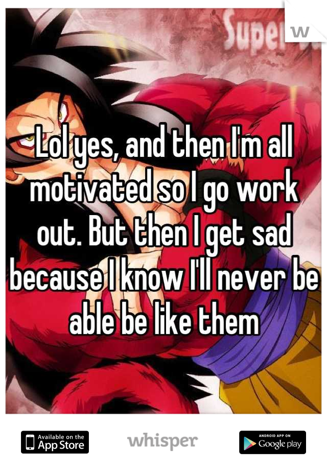 Lol yes, and then I'm all motivated so I go work out. But then I get sad because I know I'll never be able be like them