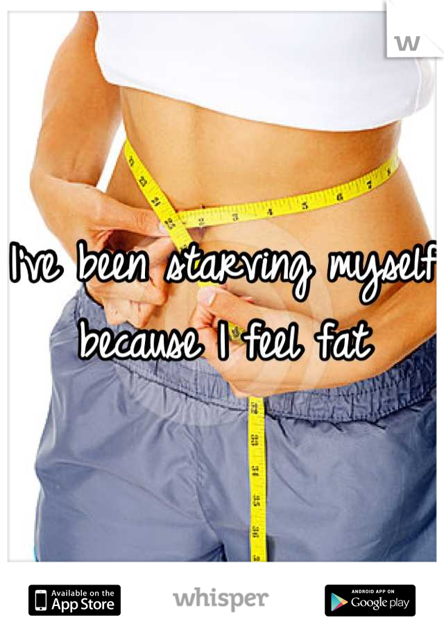 I've been starving myself because I feel fat