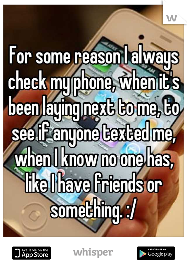 For some reason I always check my phone, when it's been laying next to me, to see if anyone texted me, when I know no one has, like I have friends or something. :/