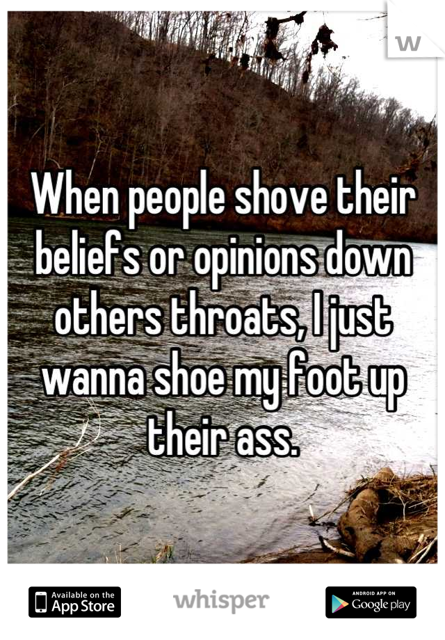 When people shove their beliefs or opinions down others throats, I just wanna shoe my foot up their ass.