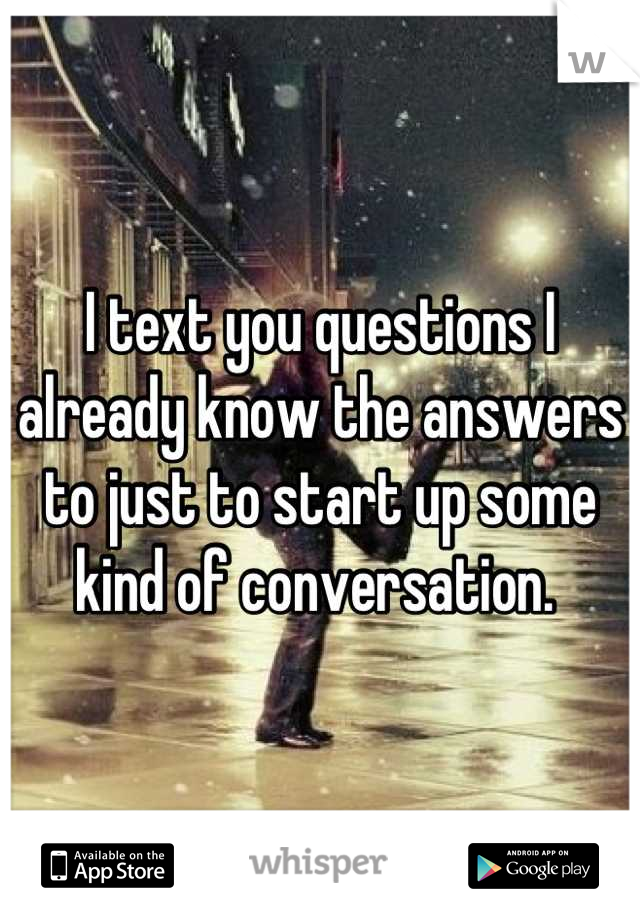 I text you questions I already know the answers to just to start up some kind of conversation. 