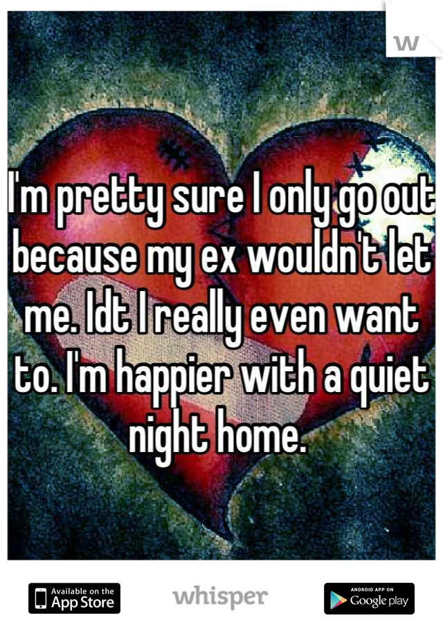 I'm pretty sure I only go out because my ex wouldn't let me. Idt I really even want to. I'm happier with a quiet night home. 