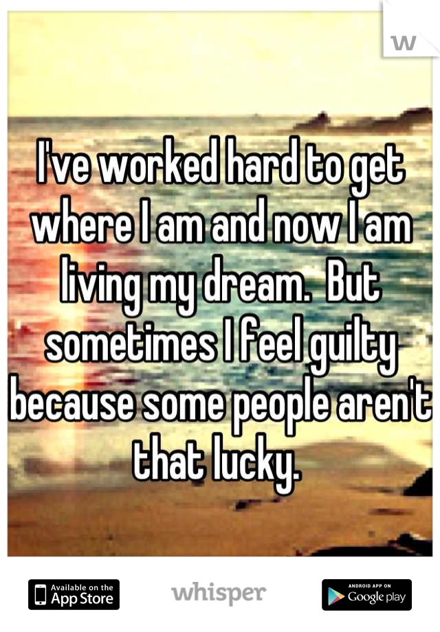 I've worked hard to get where I am and now I am living my dream.  But sometimes I feel guilty because some people aren't that lucky. 