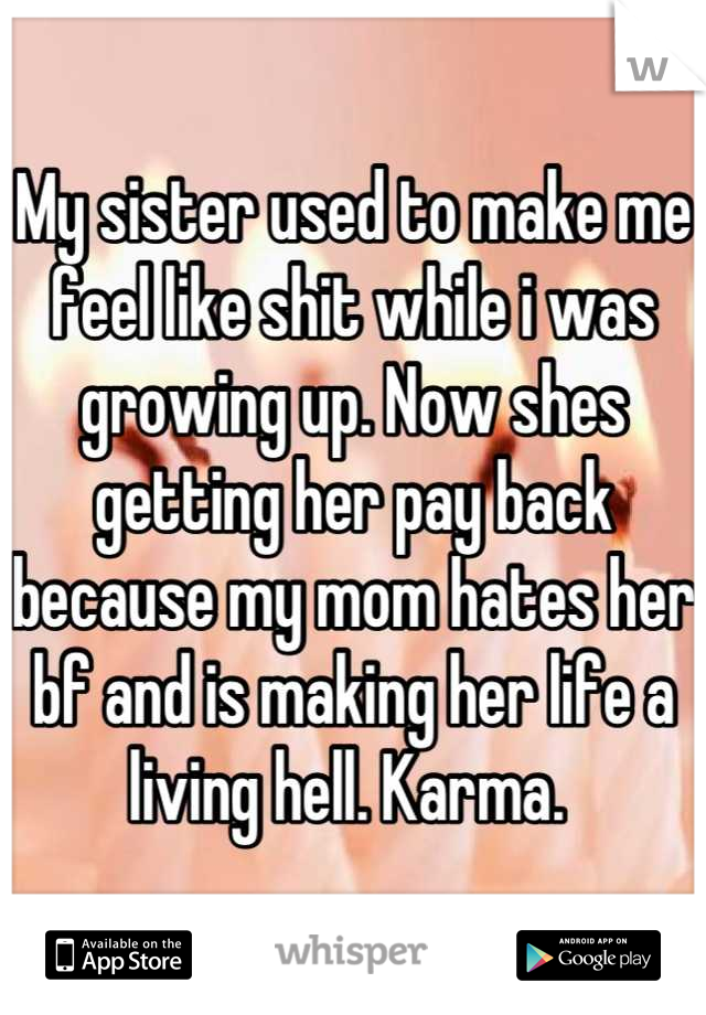 My sister used to make me feel like shit while i was growing up. Now shes getting her pay back because my mom hates her bf and is making her life a living hell. Karma. 