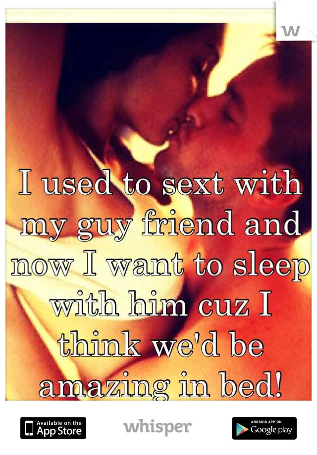 I used to sext with my guy friend and now I want to sleep with him cuz I think we'd be amazing in bed!