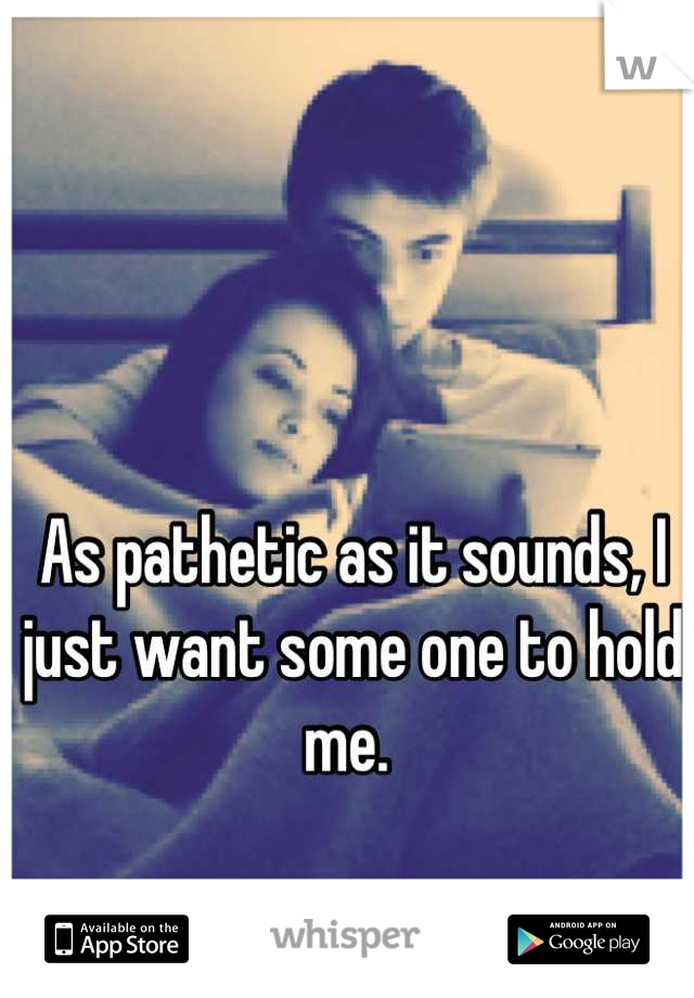 As pathetic as it sounds, I just want some one to hold me. 