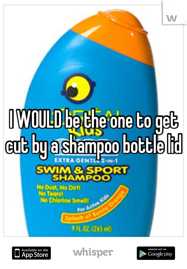 I WOULD be the one to get cut by a shampoo bottle lid