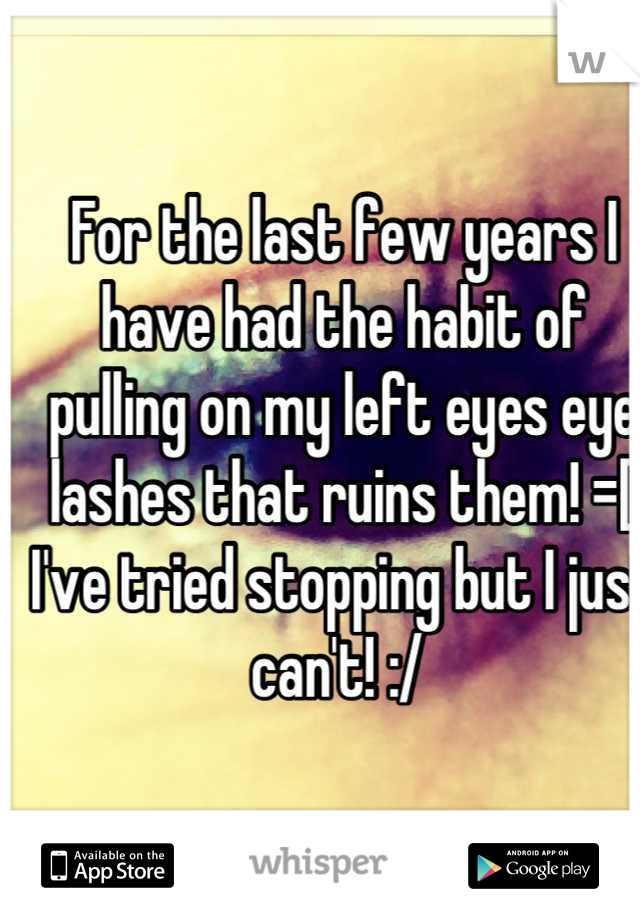 For the last few years I have had the habit of pulling on my left eyes eye lashes that ruins them! =[  I've tried stopping but I just can't! :/ 