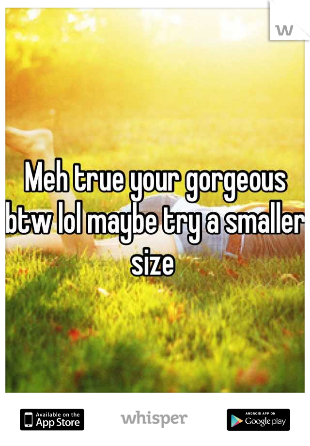 Meh true your gorgeous btw lol maybe try a smaller size 