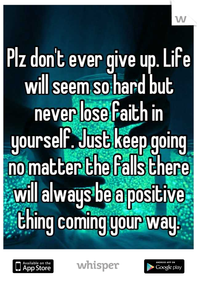 Plz don't ever give up. Life will seem so hard but never lose faith in yourself. Just keep going no matter the falls there will always be a positive thing coming your way.