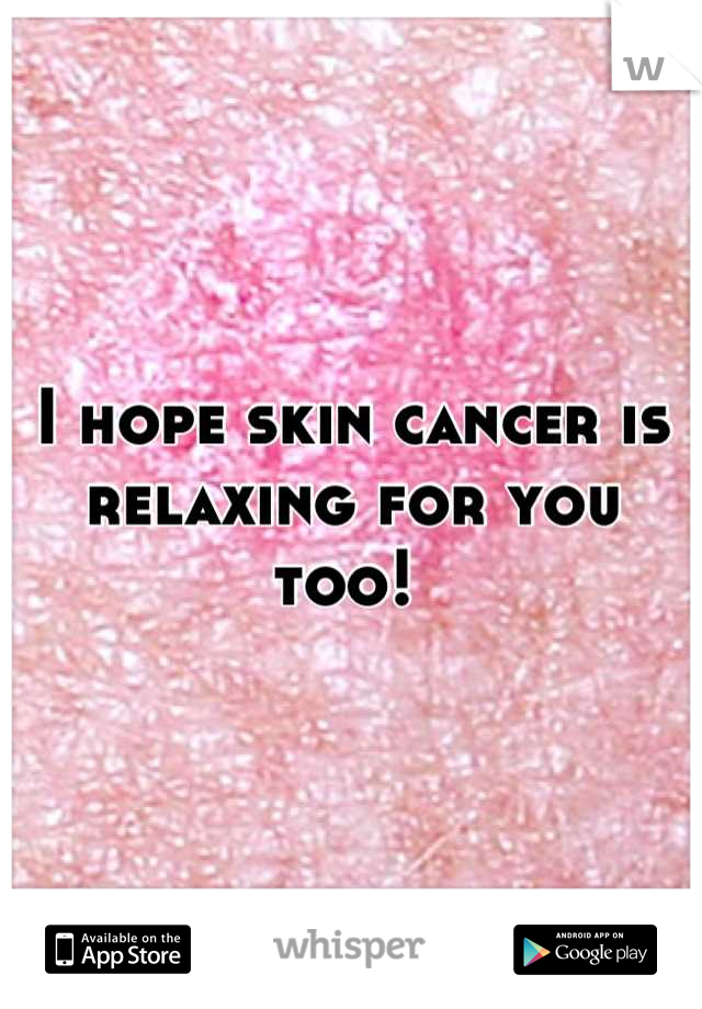 I hope skin cancer is relaxing for you too! 