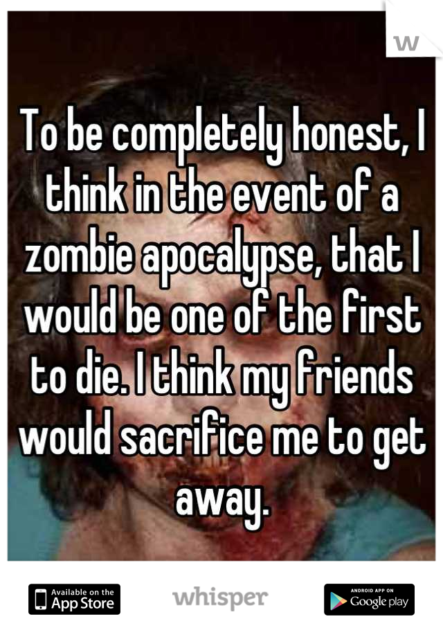 To be completely honest, I think in the event of a zombie apocalypse, that I would be one of the first to die. I think my friends would sacrifice me to get away.