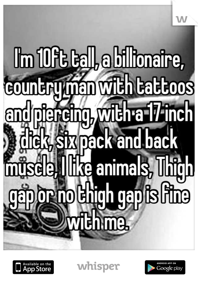I'm 10ft tall, a billionaire, country man with tattoos and piercing, with a 17 inch dick, six pack and back muscle, I like animals, Thigh gap or no thigh gap is fine with me. 