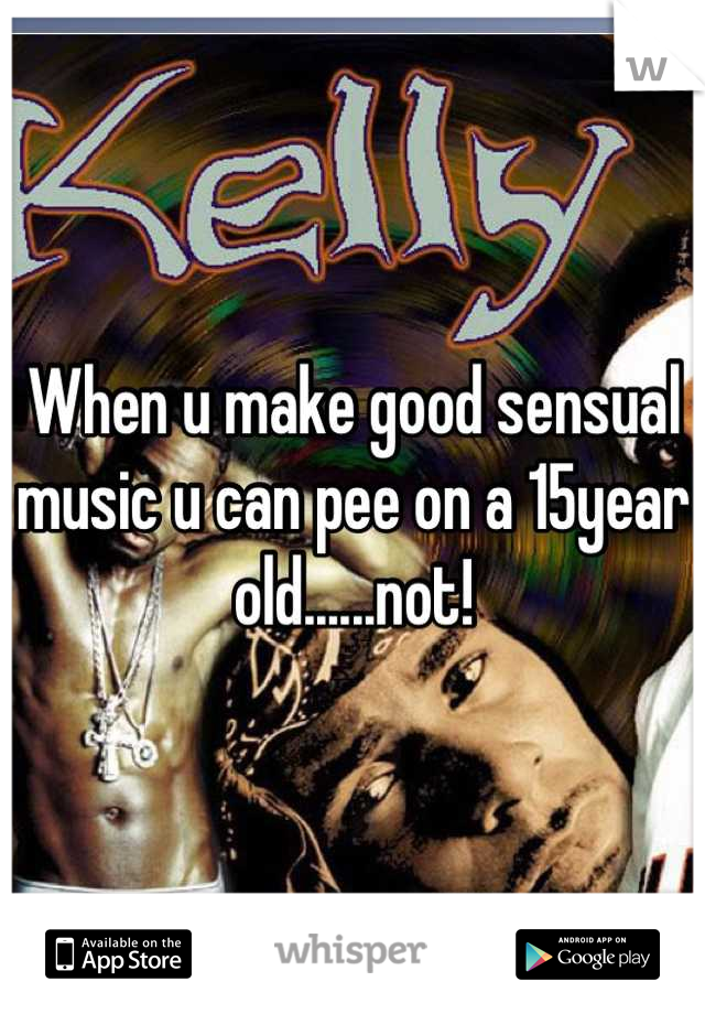 When u make good sensual music u can pee on a 15year old......not!
