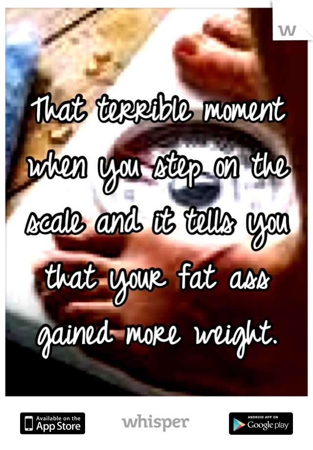 That terrible moment when you step on the scale and it tells you that your fat ass gained more weight.