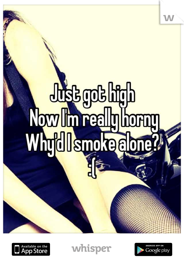 Just got high
 Now I'm really horny 
Why'd I smoke alone? 
:(