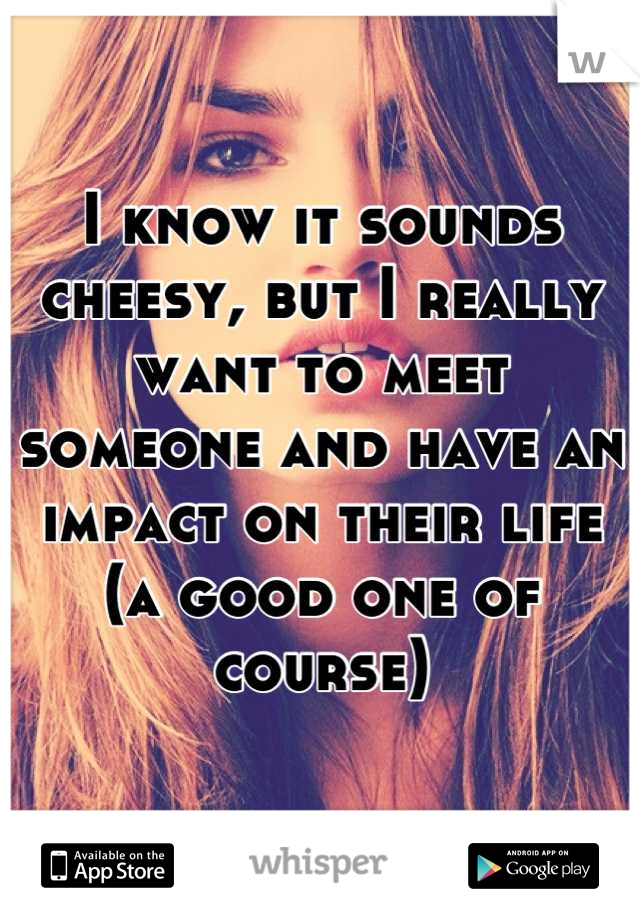 I know it sounds cheesy, but I really want to meet someone and have an impact on their life (a good one of course)
