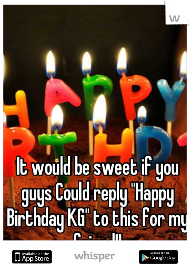 It would be sweet if you guys Could reply "Happy Birthday KG" to this for my friend!!