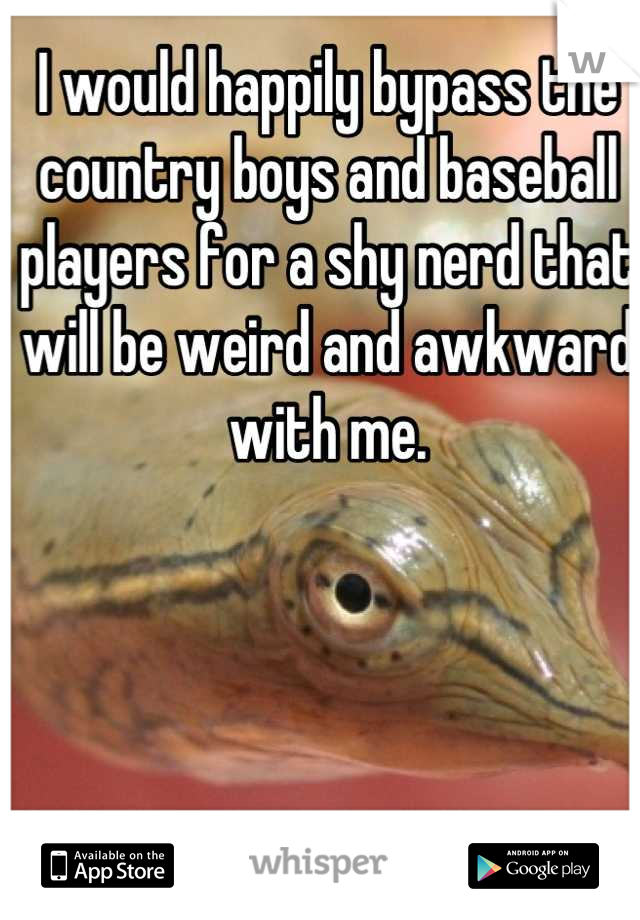 I would happily bypass the country boys and baseball players for a shy nerd that will be weird and awkward with me.