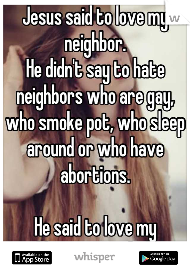 Jesus said to love my neighbor. 
He didn't say to hate neighbors who are gay, who smoke pot, who sleep around or who have abortions. 

He said to love my neighbors... ALL of them. 