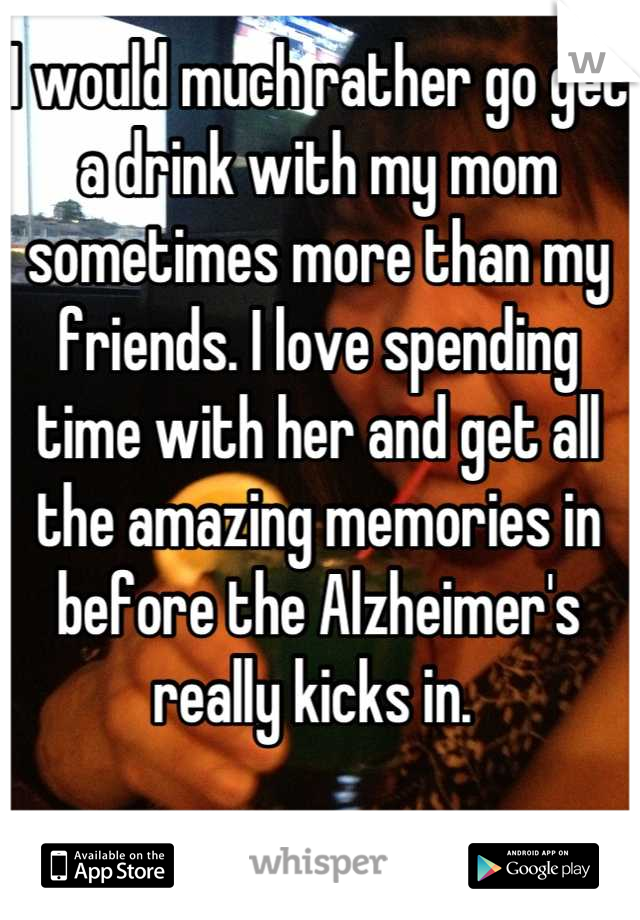 I would much rather go get a drink with my mom sometimes more than my friends. I love spending time with her and get all the amazing memories in before the Alzheimer's really kicks in. 