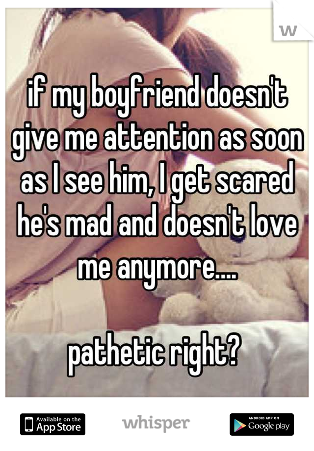 if my boyfriend doesn't give me attention as soon as I see him, I get scared he's mad and doesn't love me anymore.... 

pathetic right? 
